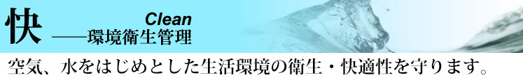 快　Clean -環境衛生管理 空気、水をはじめとした生活環境の衛生・快適性を守ります。